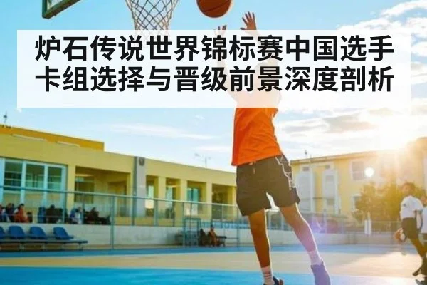 炉石传说世界锦标赛中国选手卡组选择与晋级前景深度剖析